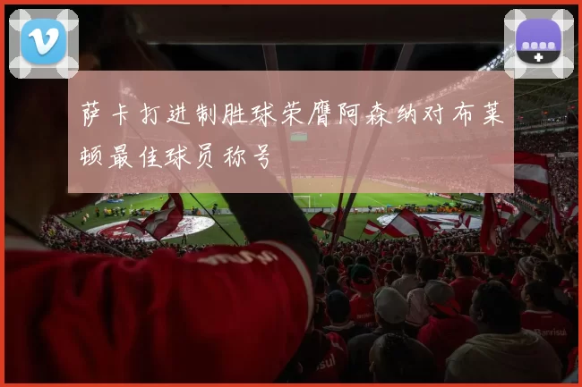 萨卡打进制胜球荣膺阿森纳对布莱顿最佳球员称号