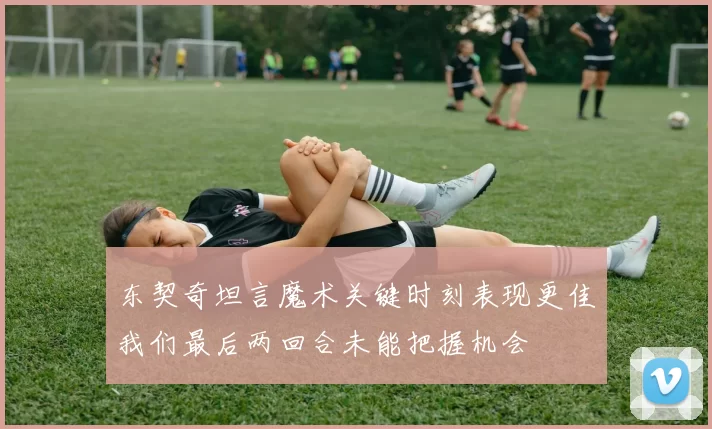 东契奇坦言魔术关键时刻表现更佳我们最后两回合未能把握机会