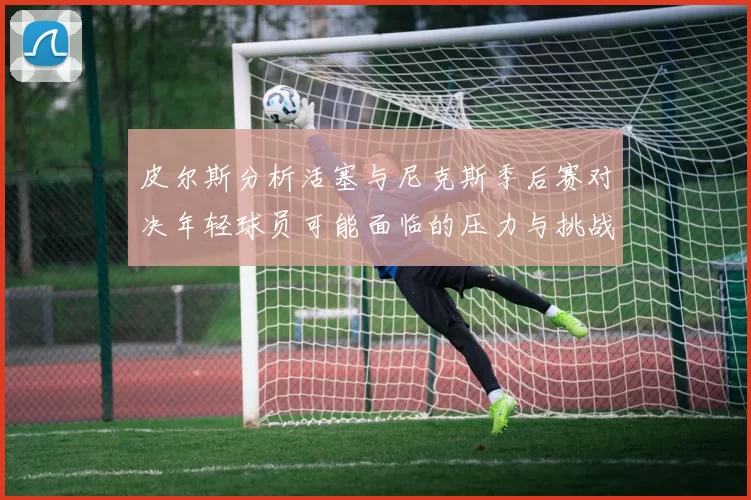皮尔斯分析活塞与尼克斯季后赛对决年轻球员可能面临的压力与挑战