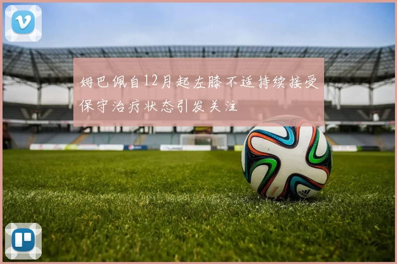 姆巴佩自12月起左膝不适持续接受保守治疗状态引发关注