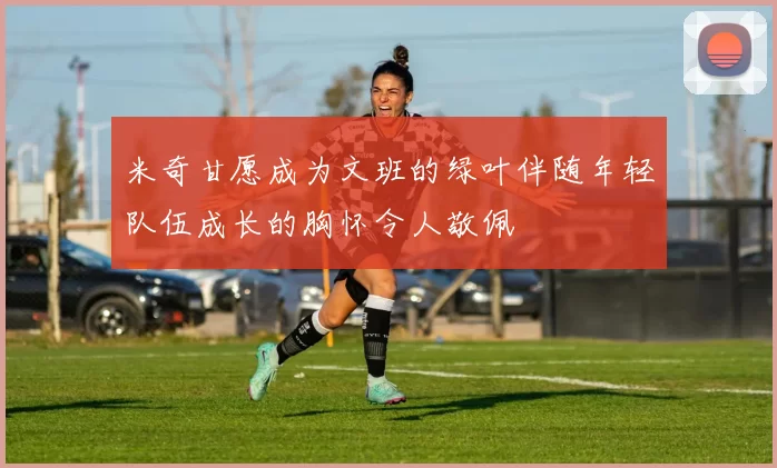 米奇甘愿成为文班的绿叶伴随年轻队伍成长的胸怀令人敬佩