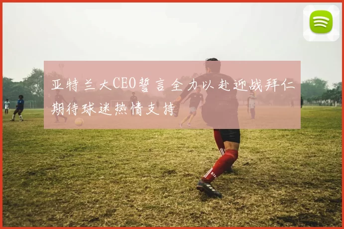 亚特兰大CEO誓言全力以赴迎战拜仁期待球迷热情支持