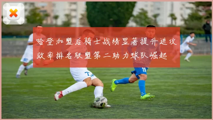 哈登加盟后骑士战绩显著提升进攻效率排名联盟第二助力球队崛起