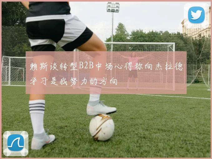 赖斯谈转型B2B中场心得称向杰拉德学习是我努力的方向