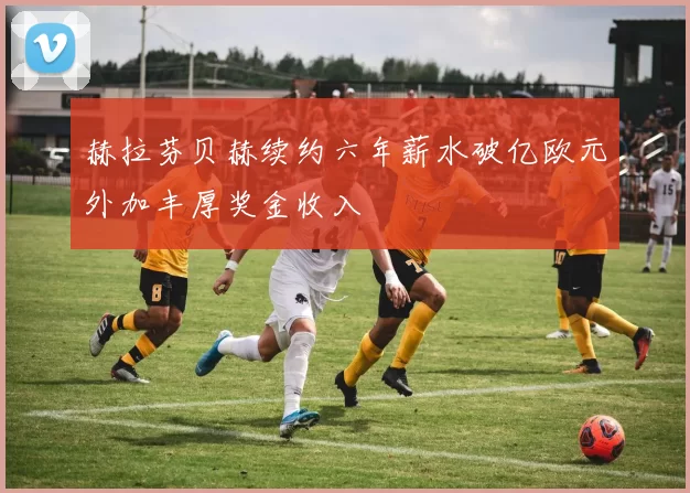赫拉芬贝赫续约六年薪水破亿欧元外加丰厚奖金收入
