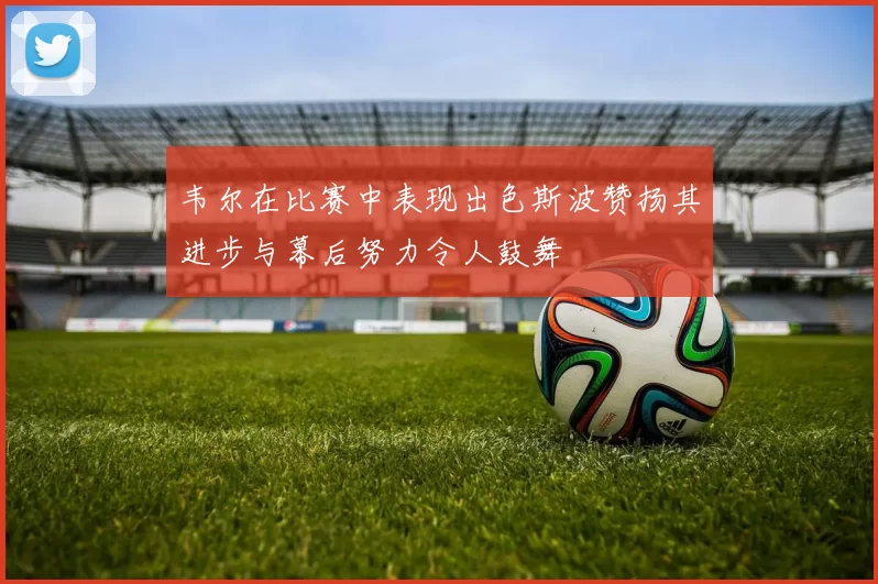 韦尔在比赛中表现出色斯波赞扬其进步与幕后努力令人鼓舞