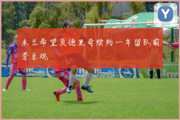 米兰希望莫德里奇续约一年留队前景乐观
