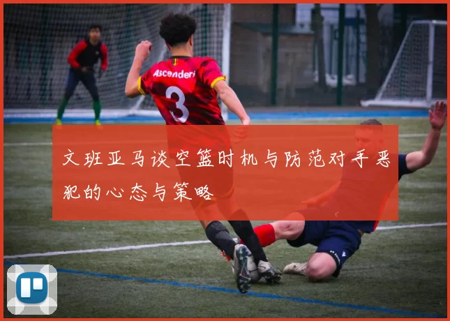 文班亚马谈空篮时机与防范对手恶犯的心态与策略