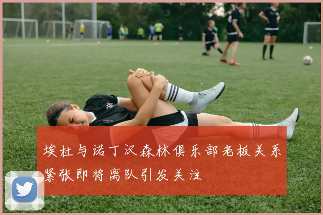 埃杜与诺丁汉森林俱乐部老板关系紧张即将离队引发关注