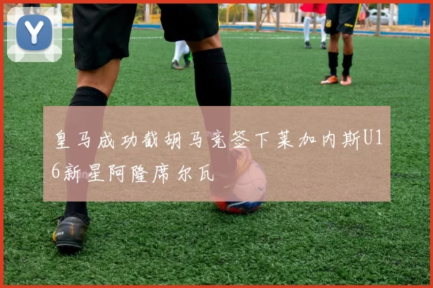 皇马成功截胡马竞签下莱加内斯U16新星阿隆席尔瓦