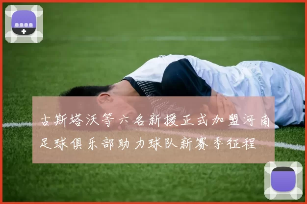 古斯塔沃等六名新援正式加盟河南足球俱乐部助力球队新赛季征程