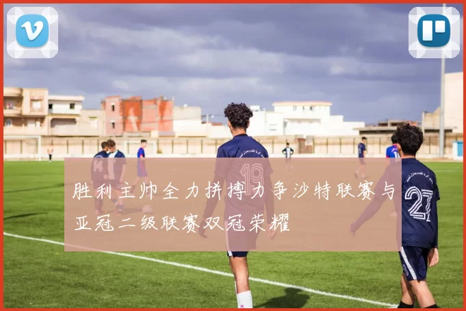 胜利主帅全力拼搏力争沙特联赛与亚冠二级联赛双冠荣耀