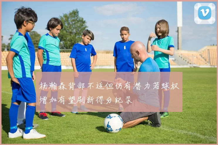 杨瀚森背部不适但仍有潜力若球权增加有望刷新得分纪录