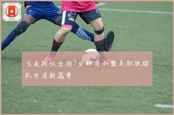 戈麦斯仅出场7分钟将加盟美职联球队开启新篇章
