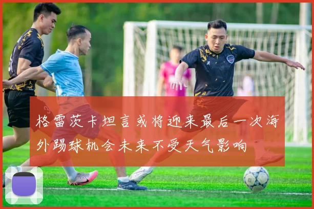 格雷茨卡坦言或将迎来最后一次海外踢球机会未来不受天气影响