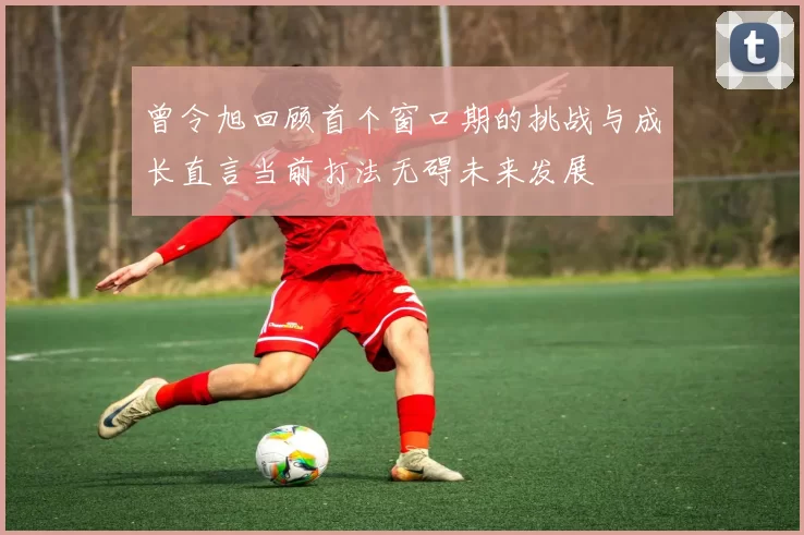 曾令旭回顾首个窗口期的挑战与成长直言当前打法无碍未来发展